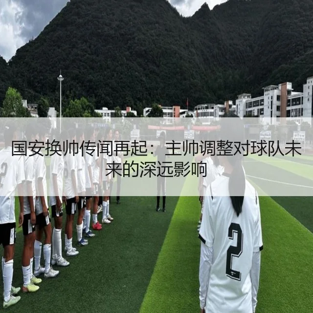 国安换帅传闻再起：主帅调整对球队未来的深远影响